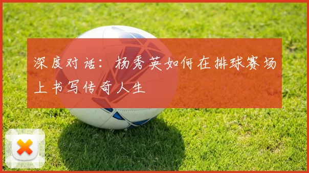 深度对话：杨秀英如何在排球赛场上书写传奇人生