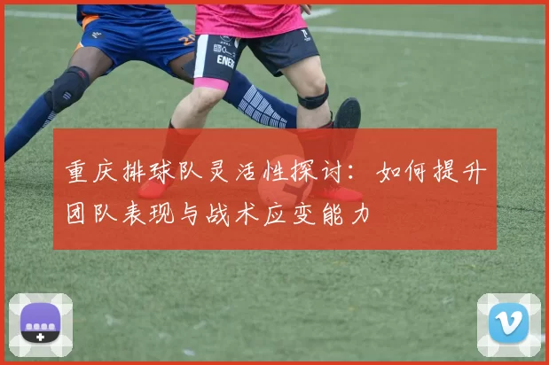 重庆排球队灵活性探讨：如何提升团队表现与战术应变能力