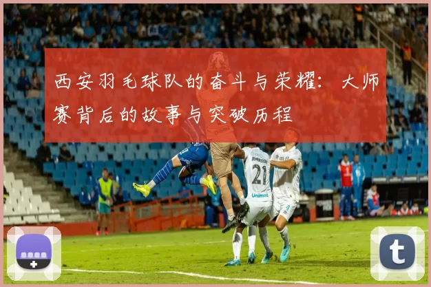 西安羽毛球队的奋斗与荣耀：大师赛背后的故事与突破历程