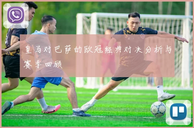 皇马对巴萨的欧冠经典对决分析与赛季回顾