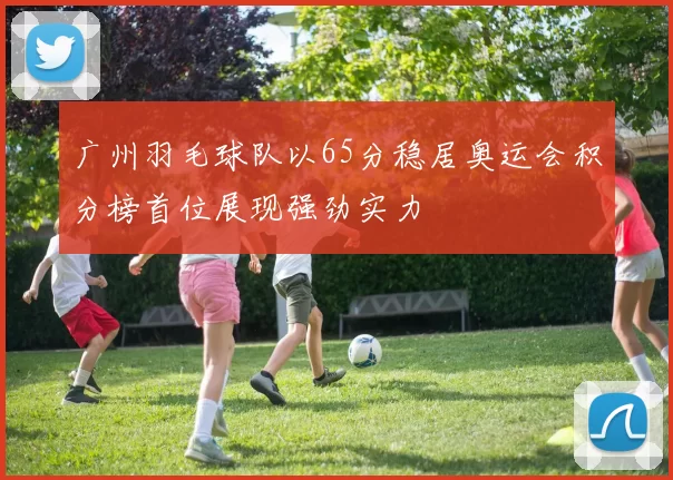 广州羽毛球队以65分稳居奥运会积分榜首位展现强劲实力