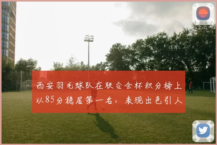 西安羽毛球队在联合会杯积分榜上以85分稳居第一名，表现出色引人瞩目