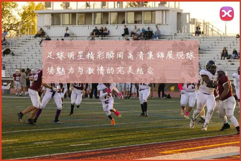 足球明星精彩瞬间高清集锦展现球场魅力与激情的完美结合
