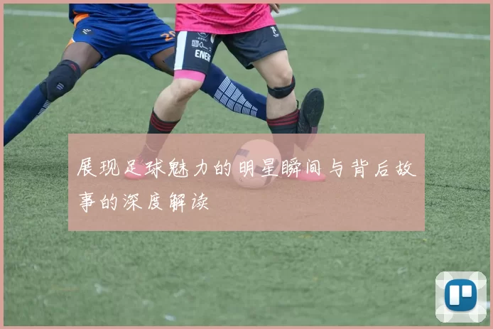 展现足球魅力的明星瞬间与背后故事的深度解读