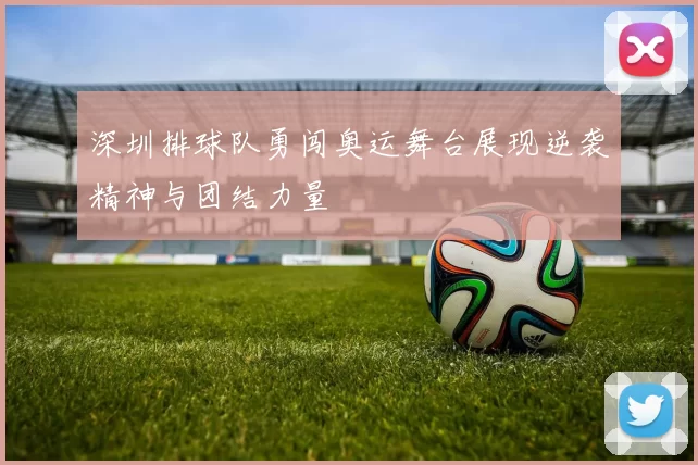 深圳排球队勇闯奥运舞台展现逆袭精神与团结力量