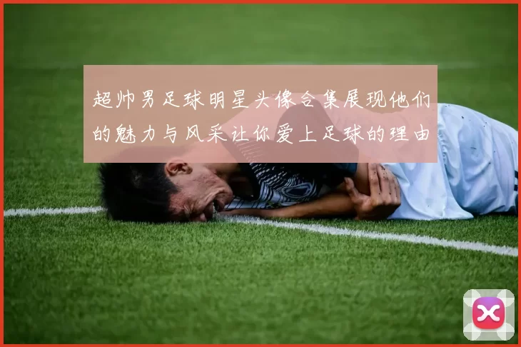 超帅男足球明星头像合集展现他们的魅力与风采让你爱上足球的理由