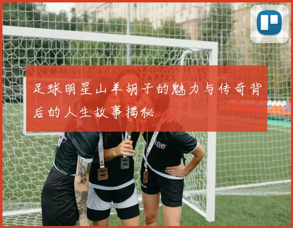 足球明星山羊胡子的魅力与传奇背后的人生故事揭秘