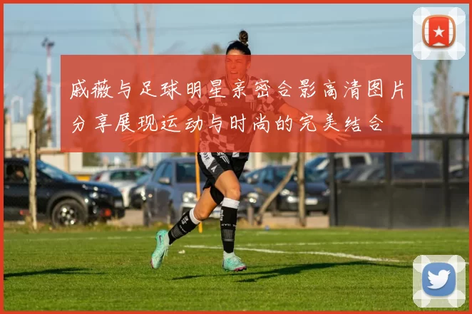 戚薇与足球明星亲密合影高清图片分享展现运动与时尚的完美结合