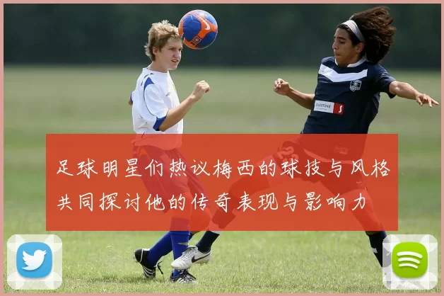 足球明星们热议梅西的球技与风格共同探讨他的传奇表现与影响力