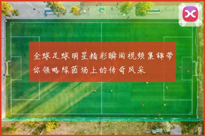 全球足球明星精彩瞬间视频集锦带你领略绿茵场上的传奇风采