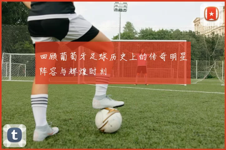 回顾葡萄牙足球历史上的传奇明星阵容与辉煌时刻